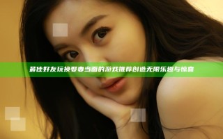 最佳好友玩换娶妻当面的游戏推荐 创造无限乐趣与惊喜